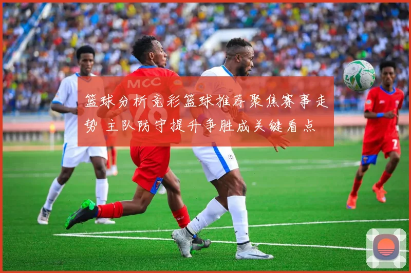 篮球分析竞彩篮球推荐聚焦赛事走势 主队防守提升争胜成关键看点