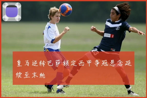 皇马逆转巴萨锁定西甲争冠悬念延续至末轮