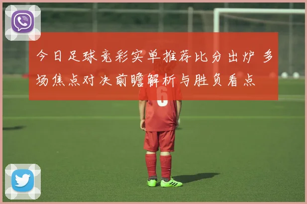 今日足球竞彩实单推荐比分出炉 多场焦点对决前瞻解析与胜负看点