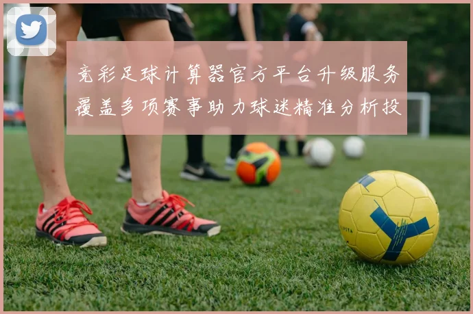 竞彩足球计算器官方平台升级服务覆盖多项赛事助力球迷精准分析投注数据