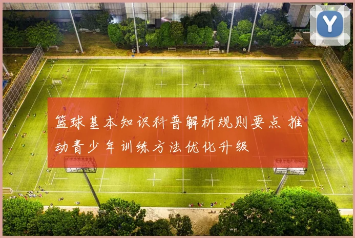篮球基本知识科普解析规则要点 推动青少年训练方法优化升级