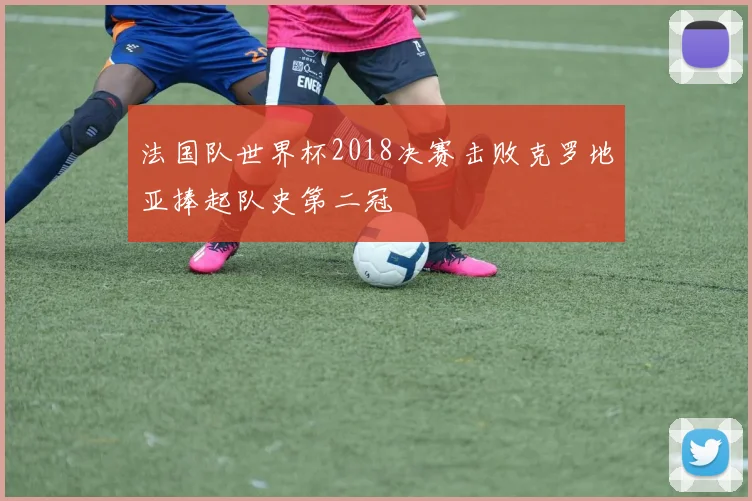 法国队世界杯2018决赛击败克罗地亚捧起队史第二冠