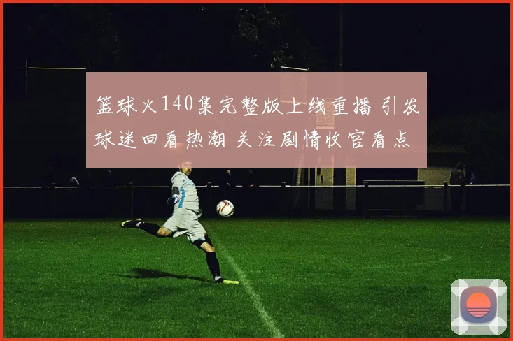 篮球火140集完整版上线重播 引发球迷回看热潮 关注剧情收官看点