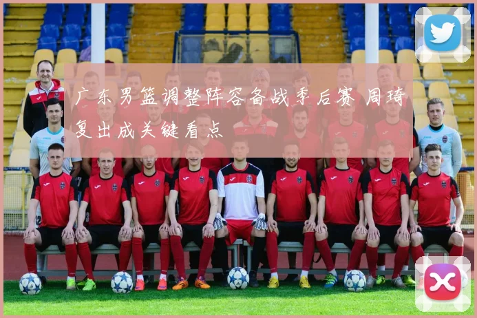 广东男篮调整阵容备战季后赛 周琦复出成关键看点