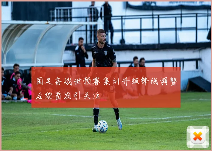 国足备战世预赛集训升级锋线调整后续首发引关注