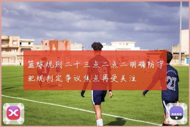 篮球规则二十三点二点二明确防守犯规判定争议焦点再受关注