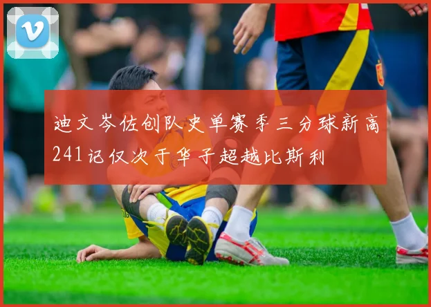 迪文岑佐创队史单赛季三分球新高241记仅次于华子超越比斯利