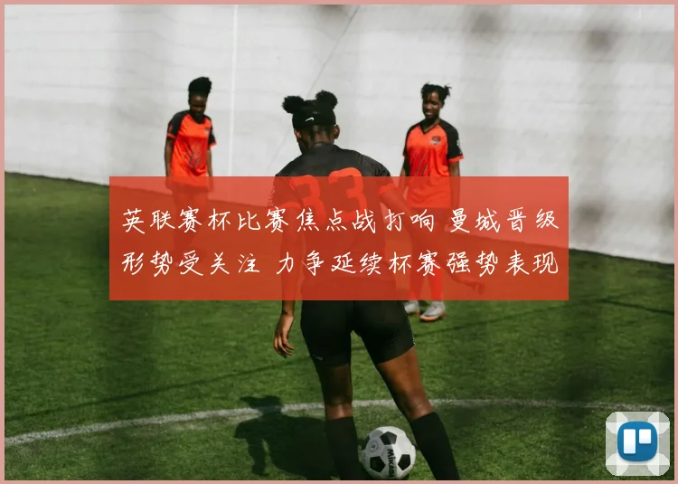 英联赛杯比赛焦点战打响 曼城晋级形势受关注 力争延续杯赛强势表现