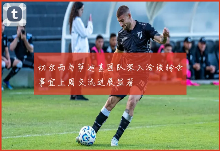 切尔西与萨迪基团队深入洽谈转会事宜上周交流进展显著
