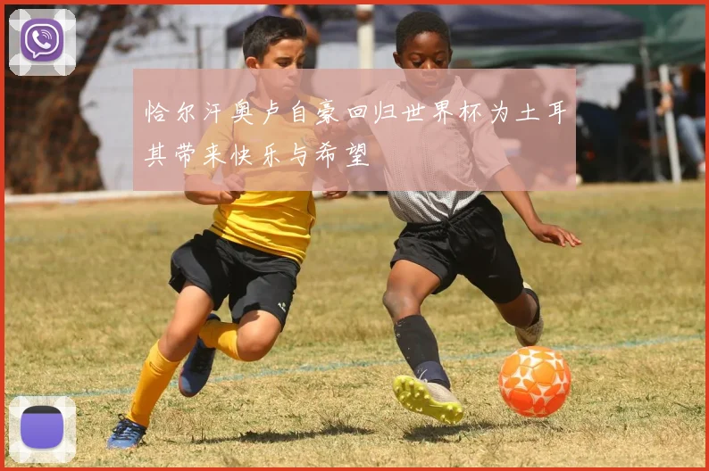 恰尔汗奥卢自豪回归世界杯为土耳其带来快乐与希望