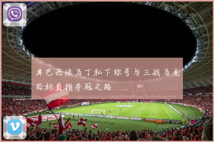 库巴西谈马丁私下称号与三战马竞目标直指夺冠之路