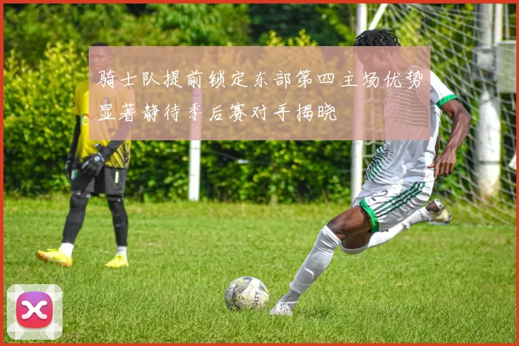 骑士队提前锁定东部第四主场优势显著静待季后赛对手揭晓