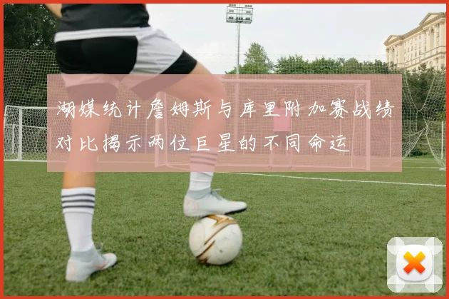湖媒统计詹姆斯与库里附加赛战绩对比揭示两位巨星的不同命运
