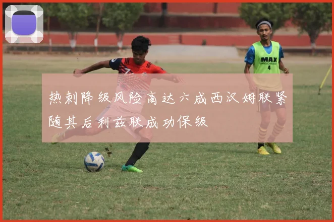 热刺降级风险高达六成西汉姆联紧随其后利兹联成功保级
