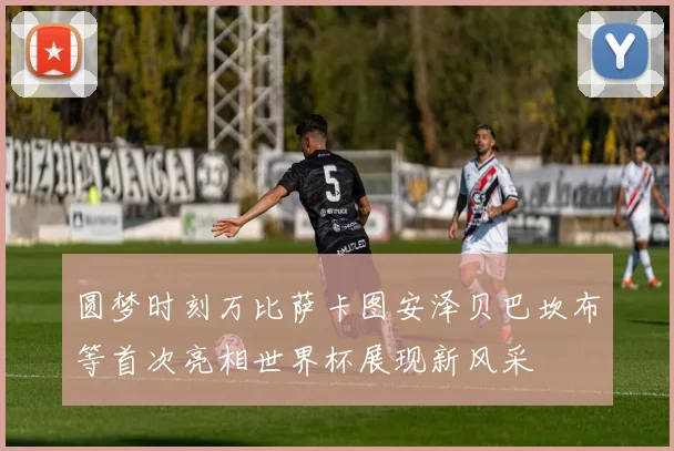圆梦时刻万比萨卡图安泽贝巴坎布等首次亮相世界杯展现新风采
