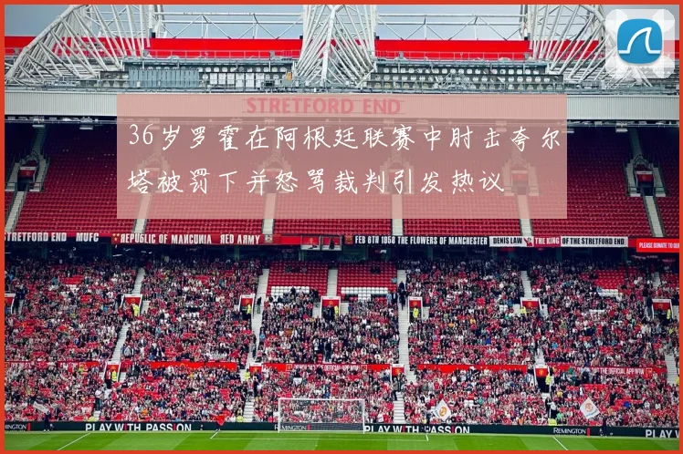 36岁罗霍在阿根廷联赛中肘击夸尔塔被罚下并怒骂裁判引发热议