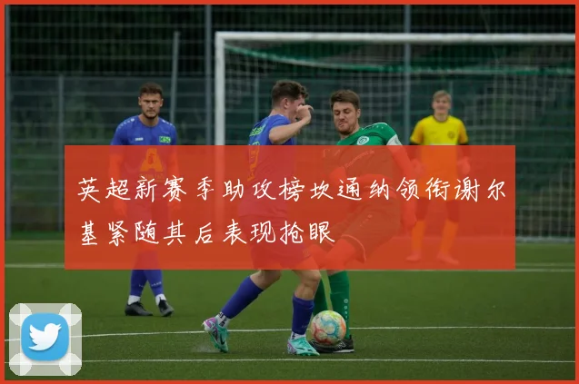 英超新赛季助攻榜坎通纳领衔谢尔基紧随其后表现抢眼