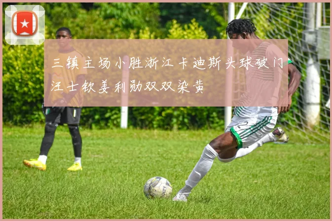 三镇主场小胜浙江卡迪斯头球破门汪士钦姜利勋双双染黄